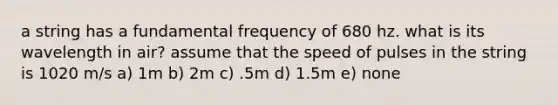 a string has a fundamental frequency of 680 hz. what is its wavelength in air? assume that the speed of pulses in the string is 1020 m/s a) 1m b) 2m c) .5m d) 1.5m e) none