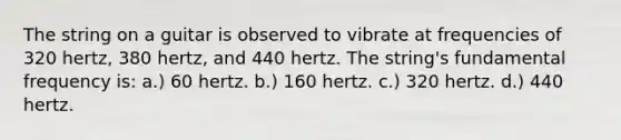 The string on a guitar is observed to vibrate at frequencies of 320 hertz, 380 hertz, and 440 hertz. The string's fundamental frequency is: a.) 60 hertz. b.) 160 hertz. c.) 320 hertz. d.) 440 hertz.