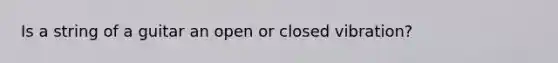 Is a string of a guitar an open or closed vibration?