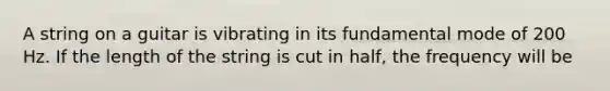 A string on a guitar is vibrating in its fundamental mode of 200 Hz. If the length of the string is cut in half, the frequency will be