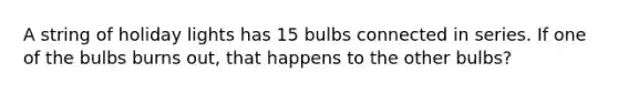 A string of holiday lights has 15 bulbs connected in series. If one of the bulbs burns out, that happens to the other bulbs?
