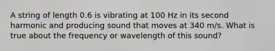 A string of length 0.6 is vibrating at 100 Hz in its second harmonic and producing sound that moves at 340 m/s. What is true about the frequency or wavelength of this sound?