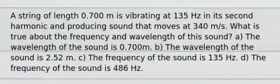 A string of length 0.700 m is vibrating at 135 Hz in its second harmonic and producing sound that moves at 340 m/s. What is true about the frequency and wavelength of this sound? a) The wavelength of the sound is 0.700m. b) The wavelength of the sound is 2.52 m. c) The frequency of the sound is 135 Hz. d) The frequency of the sound is 486 Hz.