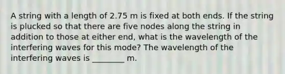 A string with a length of 2.75 m is fixed at both ends. If the string is plucked so that there are five nodes along the string in addition to those at either end, what is the wavelength of the interfering waves for this mode? The wavelength of the interfering waves is ________ m.