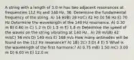 A string with a length of 3.0 m has two adjacent resonances at frequencies 112 Hz and 140 Hz. 36. Determine the fundamental frequency of the string. A) 14 HzB) 28 HzC) 42 Hz D) 56 Hz E) 70 Hz Determine the wavelength of the 140 Hz resonance. A) 0.30 m B) 0.60 m C) 1.2 m D) 1.5 m E) 1.8 m Determine the speed of the waves on the string vibrating at 140 Hz.. A) 28 m/sB) 42 m/sC) 56 m/s D) 140 m/s E) 168 m/s How many antinodes will be found on the 112 Hz resonance? A) 1B) 2C) 3 D) 4 E) 5 What is the wavelength of the first harmonic? A) 0.75 mB) 1.50 mC) 3.00 m D) 6.00 m E) 12.0 m