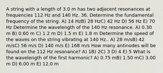 A string with a length of 3.0 m has two adjacent resonances at frequencies 112 Hz and 140 Hz. 36. Determine the fundamental frequency of the string. A) 14 HzB) 28 HzC) 42 Hz D) 56 Hz E) 70 Hz Determine the wavelength of the 140 Hz resonance. A) 0.30 m B) 0.60 m C) 1.2 m D) 1.5 m E) 1.8 m Determine the speed of the waves on the string vibrating at 140 Hz.. A) 28 m/sB) 42 m/sC) 56 m/s D) 140 m/s E) 168 m/s How many antinodes will be found on the 112 Hz resonance? A) 1B) 2C) 3 D) 4 E) 5 What is the wavelength of the first harmonic? A) 0.75 mB) 1.50 mC) 3.00 m D) 6.00 m E) 12.0 m