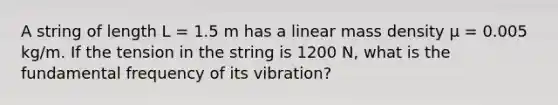 A string of length L = 1.5 m has a linear mass density μ = 0.005 kg/m. If the tension in the string is 1200 N, what is the fundamental frequency of its vibration?