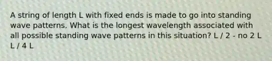 A string of length L with fixed ends is made to go into standing wave patterns. What is the longest wavelength associated with all possible standing wave patterns in this situation? L / 2 - no 2 L L / 4 L