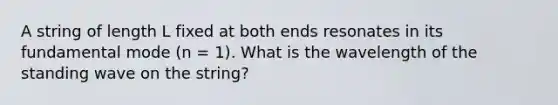 A string of length L fixed at both ends resonates in its fundamental mode (n = 1). What is the wavelength of the standing wave on the string?