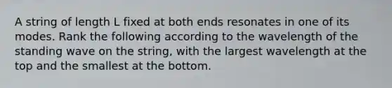 A string of length L fixed at both ends resonates in one of its modes. Rank the following according to the wavelength of the standing wave on the string, with the largest wavelength at the top and the smallest at the bottom.