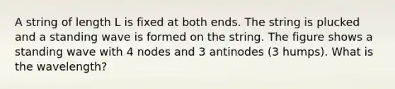 A string of length L is fixed at both ends. The string is plucked and a standing wave is formed on the string. The figure shows a standing wave with 4 nodes and 3 antinodes (3 humps). What is the wavelength?