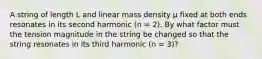 A string of length L and linear mass density μ fixed at both ends resonates in its second harmonic (n = 2). By what factor must the tension magnitude in the string be changed so that the string resonates in its third harmonic (n = 3)?