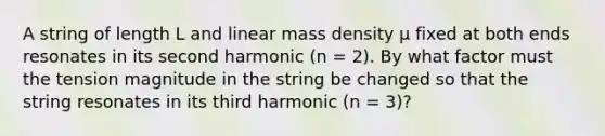 A string of length L and linear mass density μ fixed at both ends resonates in its second harmonic (n = 2). By what factor must the tension magnitude in the string be changed so that the string resonates in its third harmonic (n = 3)?