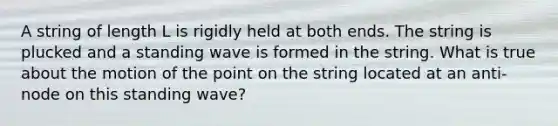 A string of length L is rigidly held at both ends. The string is plucked and a standing wave is formed in the string. What is true about the motion of the point on the string located at an anti-node on this standing wave?