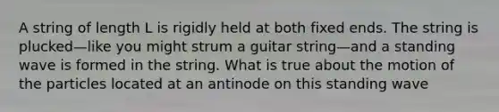 A string of length L is rigidly held at both fixed ends. The string is plucked—like you might strum a guitar string—and a standing wave is formed in the string. What is true about the motion of the particles located at an antinode on this standing wave