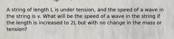 A string of length L is under tension, and the speed of a wave in the string is v. What will be the speed of a wave in the string if the length is increased to 2L but with no change in the mass or tension?