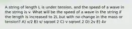 A string of length L is under tension, and the speed of a wave in the string is v. What will be the speed of a wave in the string if the length is increased to 2L but with no change in the mass or tension? A) v/2 B) v/ sqroot 2 C) v sqroot 2 D) 2v E) 4v