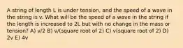 A string of length L is under tension, and the speed of a wave in the string is v. What will be the speed of a wave in the string if the length is increased to 2L but with no change in the mass or tension? A) v/2 B) v/(square root of 2) C) v(square root of 2) D) 2v E) 4v