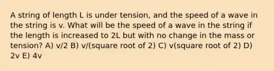 A string of length L is under tension, and the speed of a wave in the string is v. What will be the speed of a wave in the string if the length is increased to 2L but with no change in the mass or tension? A) v/2 B) v/(square root of 2) C) v(square root of 2) D) 2v E) 4v