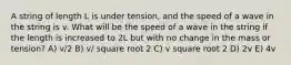 A string of length L is under tension, and the speed of a wave in the string is v. What will be the speed of a wave in the string if the length is increased to 2L but with no change in the mass or tension? A) v/2 B) v/ square root 2 C) v square root 2 D) 2v E) 4v