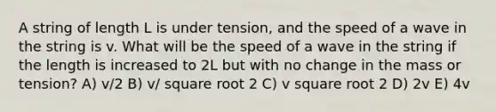 A string of length L is under tension, and the speed of a wave in the string is v. What will be the speed of a wave in the string if the length is increased to 2L but with no change in the mass or tension? A) v/2 B) v/ square root 2 C) v square root 2 D) 2v E) 4v