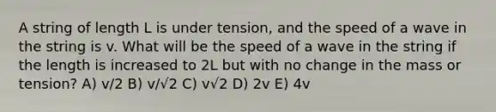 A string of length L is under tension, and the speed of a wave in the string is v. What will be the speed of a wave in the string if the length is increased to 2L but with no change in the mass or tension? A) v/2 B) v/√2 C) v√2 D) 2v E) 4v