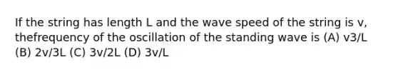 If the string has length L and the wave speed of the string is v, thefrequency of the oscillation of the standing wave is (A) v3/L (B) 2v/3L (C) 3v/2L (D) 3v/L