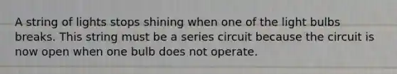 A string of lights stops shining when one of the light bulbs breaks. This string must be a series circuit because the circuit is now open when one bulb does not operate.