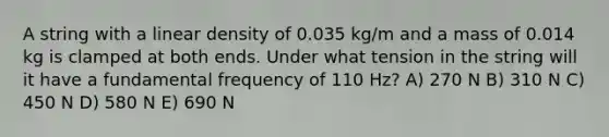 A string with a linear density of 0.035 kg/m and a mass of 0.014 kg is clamped at both ends. Under what tension in the string will it have a fundamental frequency of 110 Hz? A) 270 N B) 310 N C) 450 N D) 580 N E) 690 N