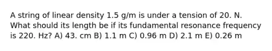 A string of linear density 1.5 g/m is under a tension of 20. N. What should its length be if its fundamental resonance frequency is 220. Hz? A) 43. cm B) 1.1 m C) 0.96 m D) 2.1 m E) 0.26 m