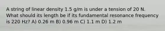 A string of linear density 1.5 g/m is under a tension of 20 N. What should its length be if its fundamental resonance frequency is 220 Hz? A) 0.26 m B) 0.96 m C) 1.1 m D) 1.2 m