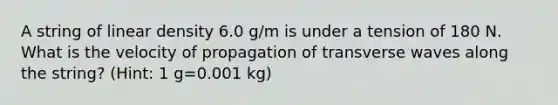 A string of linear density 6.0 g/m is under a tension of 180 N. What is the velocity of propagation of transverse waves along the string? (Hint: 1 g=0.001 kg)