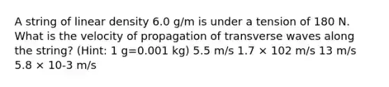 A string of linear density 6.0 g/m is under a tension of 180 N. What is the velocity of propagation of transverse waves along the string? (Hint: 1 g=0.001 kg) 5.5 m/s 1.7 × 102 m/s 13 m/s 5.8 × 10-3 m/s