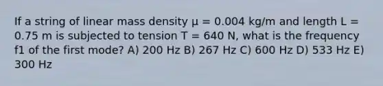 If a string of linear mass density μ = 0.004 kg/m and length L = 0.75 m is subjected to tension T = 640 N, what is the frequency f1 of the first mode? A) 200 Hz B) 267 Hz C) 600 Hz D) 533 Hz E) 300 Hz