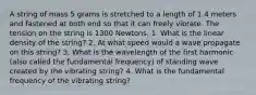 A string of mass 5 grams is stretched to a length of 1.4 meters and fastened at both end so that it can freely vibrate. The tension on the string is 1300 Newtons. 1. What is the linear density of the string? 2. At what speed would a wave propagate on this string? 3. What is the wavelength of the first harmonic (also called the fundamental frequency) of standing wave created by the vibrating string? 4. What is the fundamental frequency of the vibrating string?