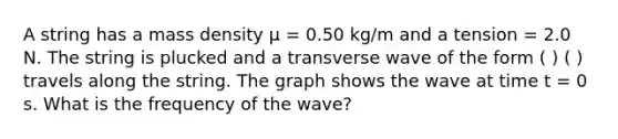 A string has a mass density μ = 0.50 kg/m and a tension = 2.0 N. The string is plucked and a transverse wave of the form ( ) ( ) travels along the string. The graph shows the wave at time t = 0 s. What is the frequency of the wave?