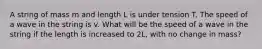 A string of mass m and length L is under tension T. The speed of a wave in the string is v. What will be the speed of a wave in the string if the length is increased to 2L, with no change in mass?