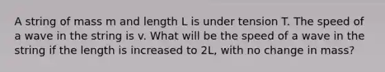 A string of mass m and length L is under tension T. The speed of a wave in the string is v. What will be the speed of a wave in the string if the length is increased to 2L, with no change in mass?