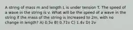 A string of mass m and length L is under tension T. The speed of a wave in the string is v. What will be the speed of a wave in the string if the mass of the string is increased to 2m, with no change in length? A) 0.5v B) 0.71v C) 1.4v D) 2v