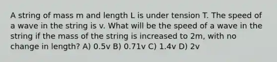 A string of mass m and length L is under tension T. The speed of a wave in the string is v. What will be the speed of a wave in the string if the mass of the string is increased to 2m, with no change in length? A) 0.5v B) 0.71v C) 1.4v D) 2v