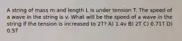 A string of mass m and length L is under tension T. The speed of a wave in the string is v. What will be the speed of a wave in the string if the tension is increased to 2T? A) 1.4v B) 2T C) 0.71T D) 0.5T