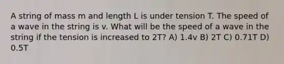 A string of mass m and length L is under tension T. The speed of a wave in the string is v. What will be the speed of a wave in the string if the tension is increased to 2T? A) 1.4v B) 2T C) 0.71T D) 0.5T