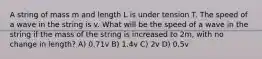 A string of mass m and length L is under tension T. The speed of a wave in the string is v. What will be the speed of a wave in the string if the mass of the string is increased to 2m, with no change in length? A) 0.71v B) 1.4v C) 2v D) 0.5v