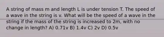 A string of mass m and length L is under tension T. The speed of a wave in the string is v. What will be the speed of a wave in the string if the mass of the string is increased to 2m, with no change in length? A) 0.71v B) 1.4v C) 2v D) 0.5v