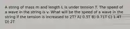 A string of mass m and length L is under tension T. The speed of a wave in the string is v. What will be the speed of a wave in the string if the tension is increased to 2T? A) 0.5T B) 0.71T C) 1.4T D) 2T