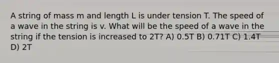 A string of mass m and length L is under tension T. The speed of a wave in the string is v. What will be the speed of a wave in the string if the tension is increased to 2T? A) 0.5T B) 0.71T C) 1.4T D) 2T