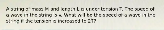 A string of mass M and length L is under tension T. The speed of a wave in the string is v. What will be the speed of a wave in the string if the tension is increased to 2T?