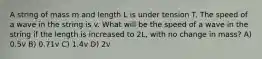 A string of mass m and length L is under tension T. The speed of a wave in the string is v. What will be the speed of a wave in the string if the length is increased to 2L, with no change in mass? A) 0.5v B) 0.71v C) 1.4v D) 2v