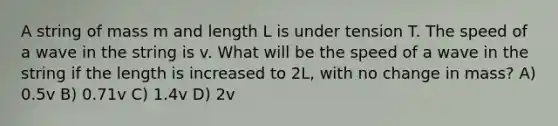 A string of mass m and length L is under tension T. The speed of a wave in the string is v. What will be the speed of a wave in the string if the length is increased to 2L, with no change in mass? A) 0.5v B) 0.71v C) 1.4v D) 2v