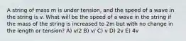 A string of mass m is under tension, and the speed of a wave in the string is v. What will be the speed of a wave in the string if the mass of the string is increased to 2m but with no change in the length or tension? A) v/2 B) v/ C) v D) 2v E) 4v